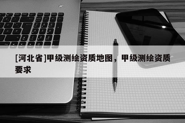 [河北省]甲級(jí)測(cè)繪資質(zhì)地圖，甲級(jí)測(cè)繪資質(zhì)要求