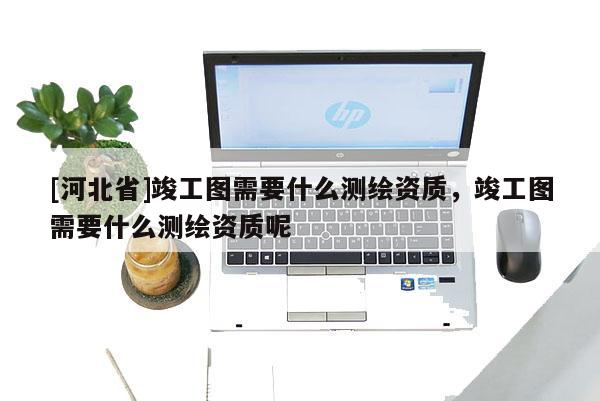 [河北省]竣工圖需要什么測(cè)繪資質(zhì)，竣工圖需要什么測(cè)繪資質(zhì)呢