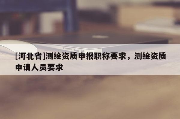 [河北省]測繪資質申報職稱要求，測繪資質申請人員要求