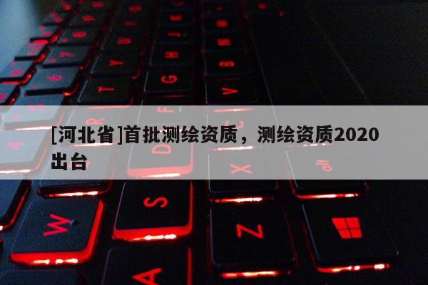 [河北省]首批測繪資質，測繪資質2020出臺