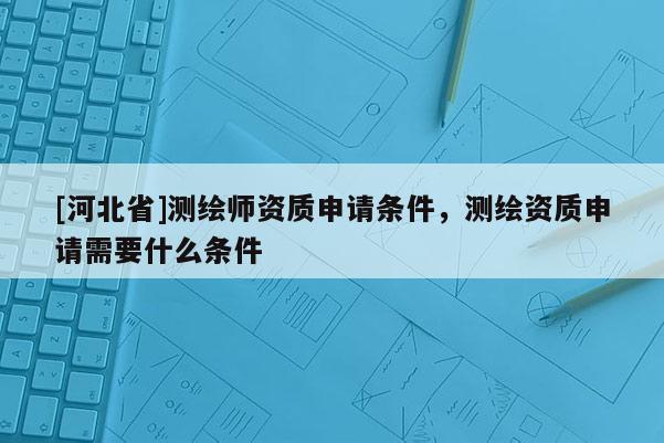 [河北省]測繪師資質申請條件，測繪資質申請需要什么條件
