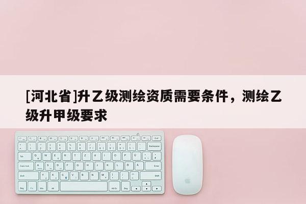 [河北省]升乙級測繪資質需要條件，測繪乙級升甲級要求
