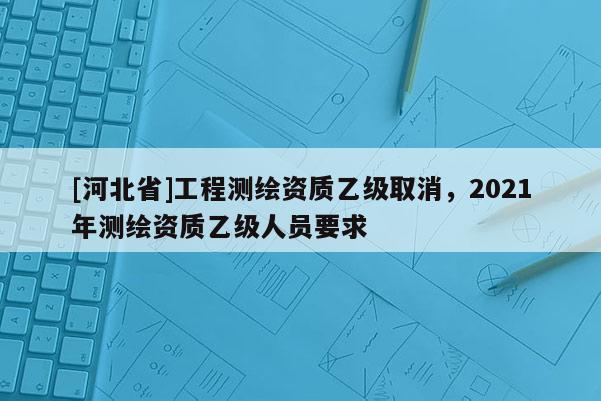[河北省]工程測繪資質乙級取消，2021年測繪資質乙級人員要求