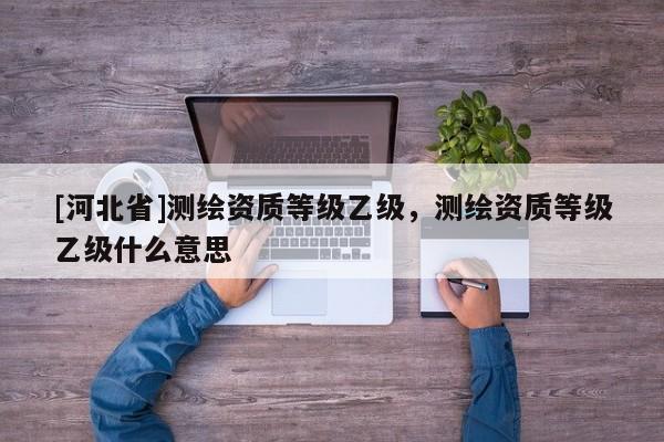 [河北省]測繪資質等級乙級，測繪資質等級乙級什么意思