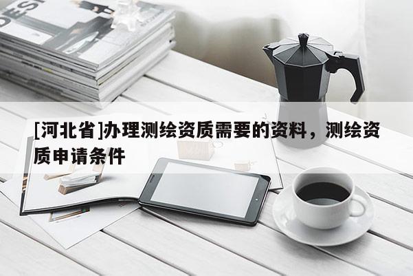 [河北省]辦理測繪資質需要的資料，測繪資質申請條件