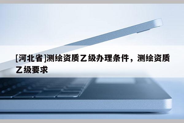 [河北省]測繪資質乙級辦理條件，測繪資質乙級要求