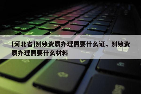 [河北省]測繪資質(zhì)辦理需要什么證，測繪資質(zhì)辦理需要什么材料
