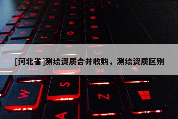 [河北省]測繪資質合并收購，測繪資質區別