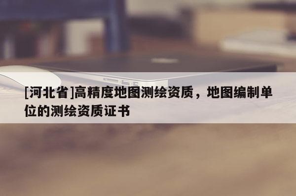 [河北省]高精度地圖測繪資質，地圖編制單位的測繪資質證書