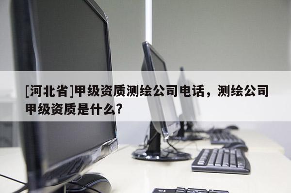 [河北省]甲級(jí)資質(zhì)測(cè)繪公司電話，測(cè)繪公司甲級(jí)資質(zhì)是什么?