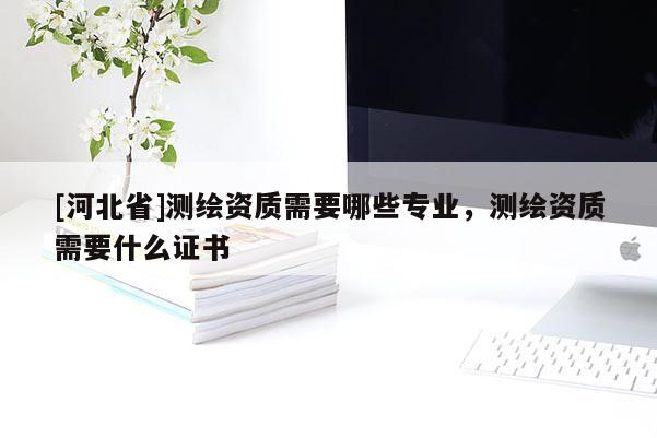 [河北省]測繪資質需要哪些專業，測繪資質需要什么證書