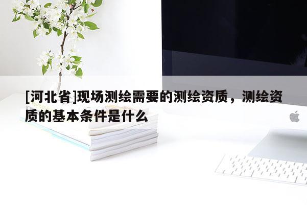 [河北省]現場測繪需要的測繪資質，測繪資質的基本條件是什么