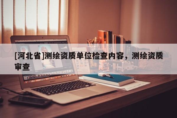 [河北省]測(cè)繪資質(zhì)單位檢查內(nèi)容，測(cè)繪資質(zhì)審查