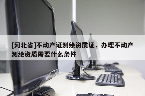 [河北省]不動產證測繪資質證，辦理不動產測繪資質需要什么條件