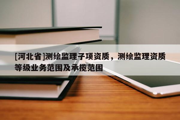 [河北省]測繪監理子項資質，測繪監理資質等級業務范圍及承攬范圍