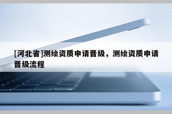 [河北省]測繪資質申請晉級，測繪資質申請晉級流程