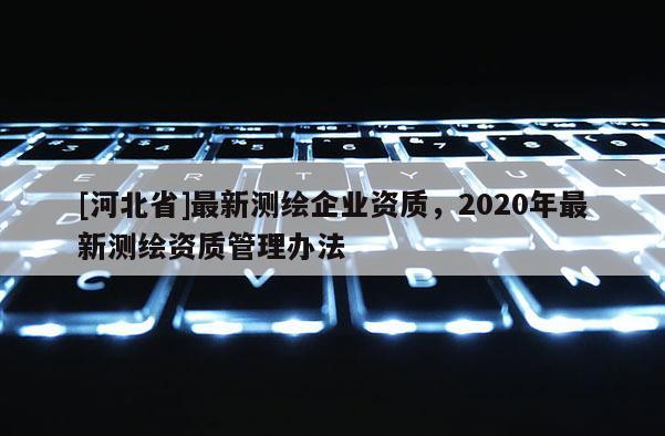 [河北省]最新測繪企業(yè)資質(zhì)，2020年最新測繪資質(zhì)管理辦法