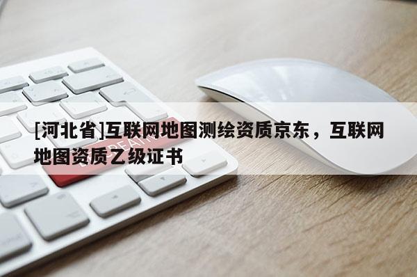 [河北省]互聯(lián)網(wǎng)地圖測繪資質(zhì)京東，互聯(lián)網(wǎng)地圖資質(zhì)乙級證書