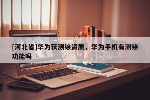 [河北省]華為獲測繪資質，華為手機有測繪功能嗎