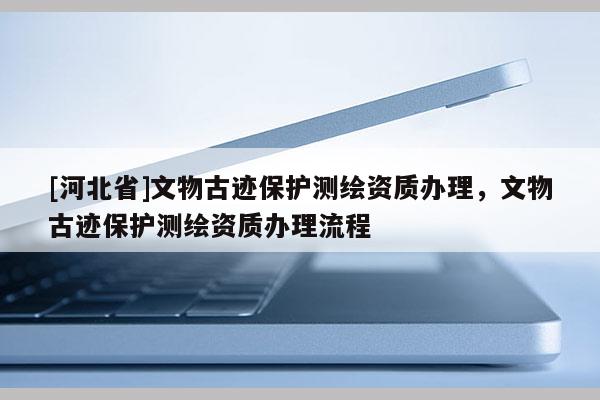 [河北省]文物古跡保護測繪資質(zhì)辦理，文物古跡保護測繪資質(zhì)辦理流程