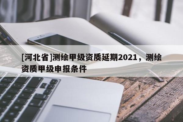 [河北省]測繪甲級資質(zhì)延期2021，測繪資質(zhì)甲級申報(bào)條件