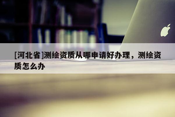 [河北省]測繪資質從哪申請好辦理，測繪資質怎么辦