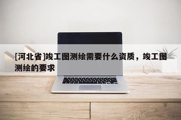 [河北省]竣工圖測(cè)繪需要什么資質(zhì)，竣工圖測(cè)繪的要求
