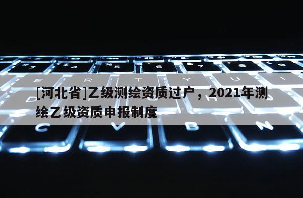 [河北省]乙級測繪資質過戶，2021年測繪乙級資質申報制度