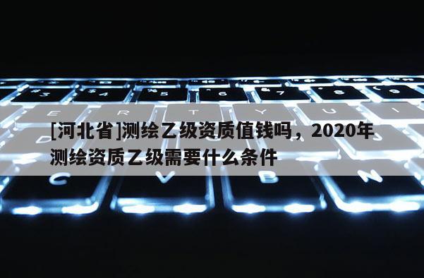 [河北省]測繪乙級資質(zhì)值錢嗎，2020年測繪資質(zhì)乙級需要什么條件
