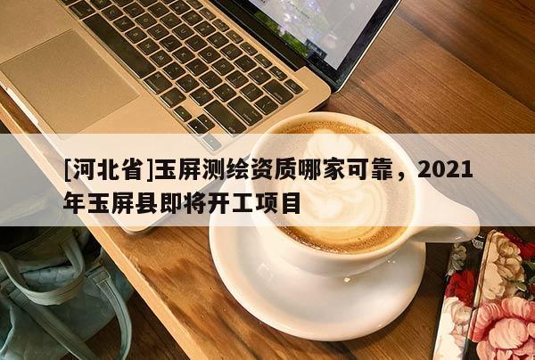 [河北省]玉屏測繪資質(zhì)哪家可靠，2021年玉屏縣即將開工項(xiàng)目