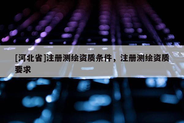 [河北省]注冊測繪資質條件，注冊測繪資質要求