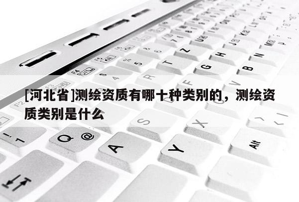 [河北省]測(cè)繪資質(zhì)有哪十種類別的，測(cè)繪資質(zhì)類別是什么