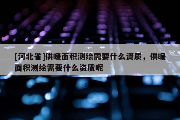 [河北省]供暖面積測繪需要什么資質，供暖面積測繪需要什么資質呢