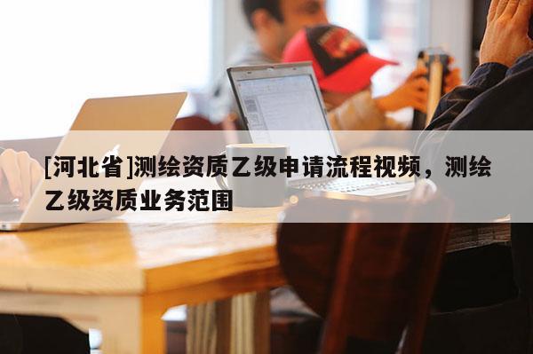 [河北省]測繪資質(zhì)乙級申請流程視頻，測繪乙級資質(zhì)業(yè)務(wù)范圍