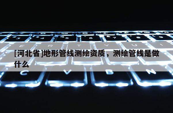 [河北省]地形管線測繪資質，測繪管線是做什么