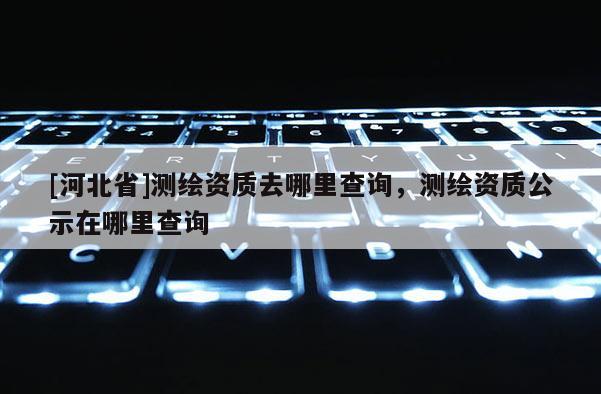 [河北省]測繪資質去哪里查詢，測繪資質公示在哪里查詢
