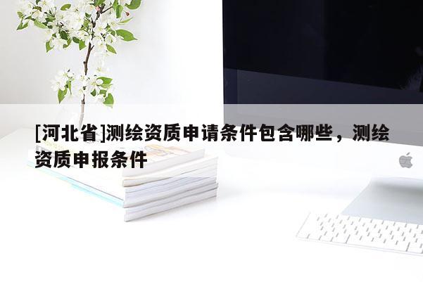 [河北省]測繪資質申請條件包含哪些，測繪資質申報條件