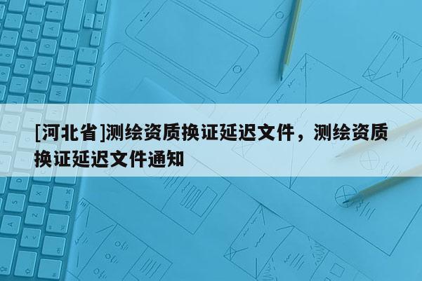 [河北省]測繪資質換證延遲文件，測繪資質換證延遲文件通知
