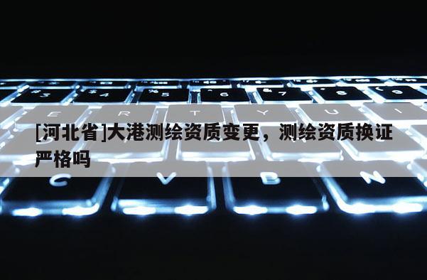 [河北省]大港測繪資質變更，測繪資質換證嚴格嗎