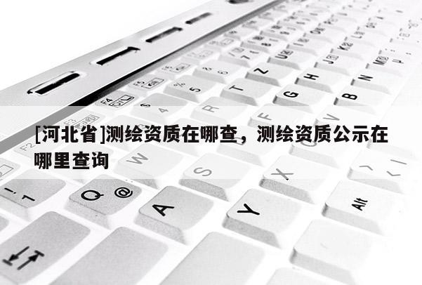[河北省]測繪資質在哪查，測繪資質公示在哪里查詢