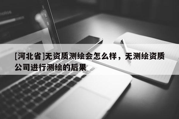 [河北省]無資質測繪會怎么樣，無測繪資質公司進行測繪的后果