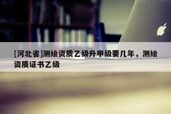[河北省]測繪資質乙級升甲級要幾年，測繪資質證書乙級
