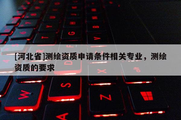[河北省]測繪資質申請條件相關專業(yè)，測繪資質的要求