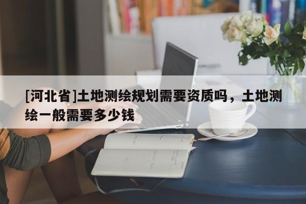 [河北省]土地測繪規劃需要資質嗎，土地測繪一般需要多少錢