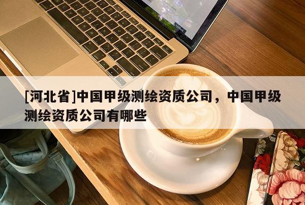 [河北省]中國甲級測繪資質公司，中國甲級測繪資質公司有哪些