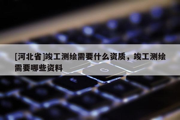 [河北省]竣工測繪需要什么資質，竣工測繪需要哪些資料