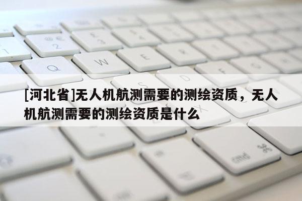 [河北省]無人機航測需要的測繪資質，無人機航測需要的測繪資質是什么