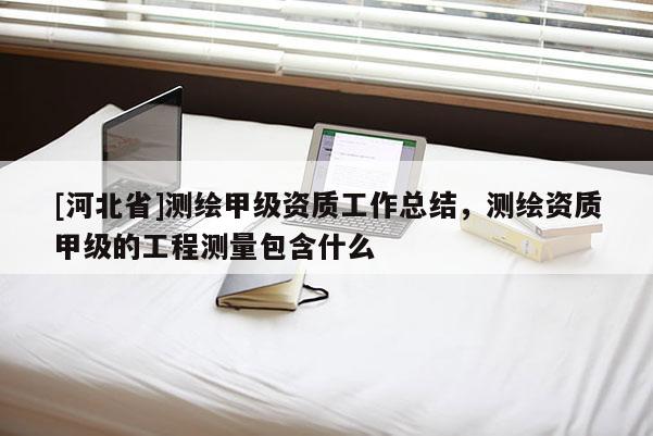 [河北省]測繪甲級資質工作總結，測繪資質甲級的工程測量包含什么