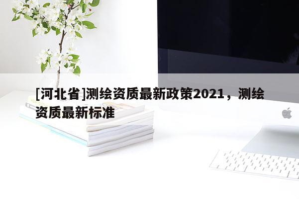 [河北省]測繪資質最新政策2021，測繪資質最新標準