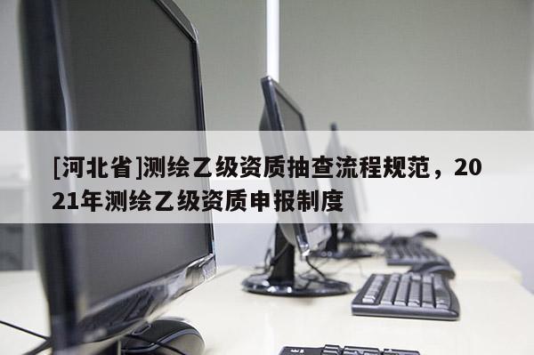 [河北省]測繪乙級資質抽查流程規范，2021年測繪乙級資質申報制度
